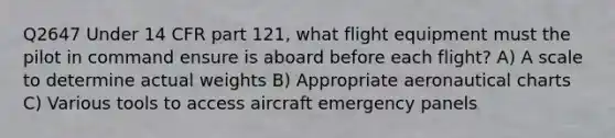 Q2647 Under 14 CFR part 121, what flight equipment must the pilot in command ensure is aboard before each flight? A) A scale to determine actual weights B) Appropriate aeronautical charts C) Various tools to access aircraft emergency panels