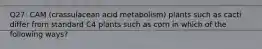 Q27: CAM (crassulacean acid metabolism) plants such as cacti differ from standard C4 plants such as corn in which of the following ways?