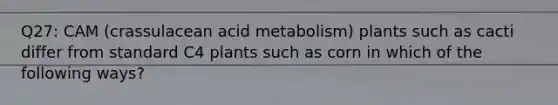 Q27: CAM (crassulacean acid metabolism) plants such as cacti differ from standard C4 plants such as corn in which of the following ways?