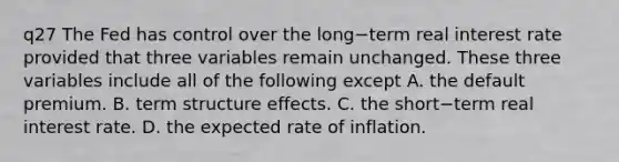 q27 The Fed has control over the long−term real interest rate provided that three variables remain unchanged. These three variables include all of the following except A. the default premium. B. term structure effects. C. the short−term real interest rate. D. the expected rate of inflation.