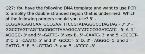 Q27: You have the following DNA template and want to use PCR to amplify the double-stranded region that is underlined. Which of the following primers should you use? 5' - CCGGATCAATCAATGCCGAATTTCCGTATAGGGCCTAGTAG - 3' 3' - GGCCTAGTTAGTTACGGCTTAAAGGCATATCCCGGATCATC - 5' A. 5' - AGGGC- 3' and 5' -GATTG- 3' xxx B. 5' -CAATC- 3' and 5' -GCCCT- 3' C. 3' -CAATC- 5' and 3' -GCCCT- 5' D. 3' - AGGGC- 5' and 3' -GATTG- 5' E. 5' -GTTAG -3' and 5' -ATCCC -3'