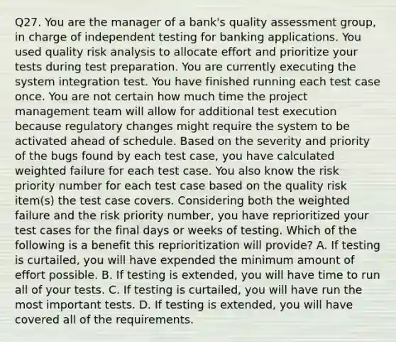 Q27. You are the manager of a bank's quality assessment group, in charge of independent testing for banking applications. You used quality risk analysis to allocate effort and prioritize your tests during test preparation. You are currently executing the system integration test. You have finished running each test case once. You are not certain how much time the project management team will allow for additional test execution because regulatory changes might require the system to be activated ahead of schedule. Based on the severity and priority of the bugs found by each test case, you have calculated weighted failure for each test case. You also know the risk priority number for each test case based on the quality risk item(s) the test case covers. Considering both the weighted failure and the risk priority number, you have reprioritized your test cases for the final days or weeks of testing. Which of the following is a benefit this reprioritization will provide? A. If testing is curtailed, you will have expended the minimum amount of effort possible. B. If testing is extended, you will have time to run all of your tests. C. If testing is curtailed, you will have run the most important tests. D. If testing is extended, you will have covered all of the requirements.