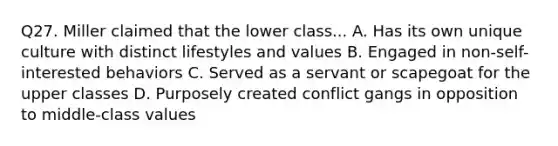 Q27. Miller claimed that the lower class... A. Has its own unique culture with distinct lifestyles and values B. Engaged in non-self-interested behaviors C. Served as a servant or scapegoat for the upper classes D. Purposely created conflict gangs in opposition to middle-class values