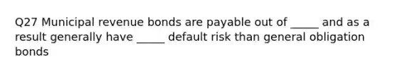 Q27 Municipal revenue bonds are payable out of _____ and as a result generally have _____ default risk than general obligation bonds