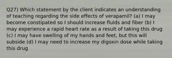 Q27) Which statement by the client indicates an understanding of teaching regarding the side effects of verapamil? (a) I may become constipated so I should increase fluids and fiber (b) I may experience a rapid heart rate as a result of taking this drug (c) I may have swelling of my hands and feet, but this will subside (d) I may need to increase my digoxin dose while taking this drug