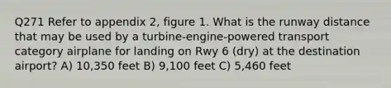 Q271 Refer to appendix 2, figure 1. What is the runway distance that may be used by a turbine-engine-powered transport category airplane for landing on Rwy 6 (dry) at the destination airport? A) 10,350 feet B) 9,100 feet C) 5,460 feet