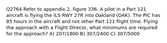 Q2764 Refer to appendix 2, figure 336. A pilot in a Part 121 aircraft is flying the ILS RWY 27R into Oakland (OAK). The PIC has 85 hours in the aircraft and not other Part 121 flight time. Flying the approach with a Flight Direcor, what minimums are required for the approach? A) 207/1800 B) 307/2400 C) 307/5000