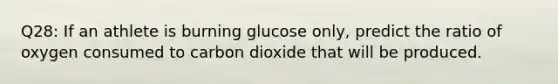 Q28: If an athlete is burning glucose only, predict the ratio of oxygen consumed to carbon dioxide that will be produced.