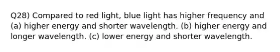 Q28) Compared to red light, blue light has higher frequency and (a) higher energy and shorter wavelength. (b) higher energy and longer wavelength. (c) lower energy and shorter wavelength.