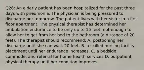 Q28: An elderly patient has been hospitalized for the past three days with pneumonia. The physician is being pressured to discharge her tomorrow. The patient lives with her sister in a first floor apartment. The physical therapist has determined her ambulation endurance to be only up to 15 feet, not enough to allow her to get from her bed to the bathroom (a distance of 20 feet). The therapist should recommend: A. postponing her discharge until she can walk 20 feet. B. a skilled nursing facility placement until her endurance increases. C. a bedside commode, and referral for home health services D. outpatient physical therapy until her condition improves.