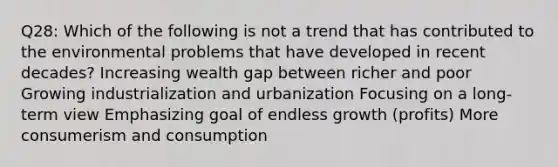 Q28: Which of the following is not a trend that has contributed to the environmental problems that have developed in recent decades? Increasing wealth gap between richer and poor Growing industrialization and urbanization Focusing on a long-term view Emphasizing goal of endless growth (profits) More consumerism and consumption