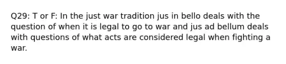 Q29: T or F: In the just war tradition jus in bello deals with the question of when it is legal to go to war and jus ad bellum deals with questions of what acts are considered legal when fighting a war.