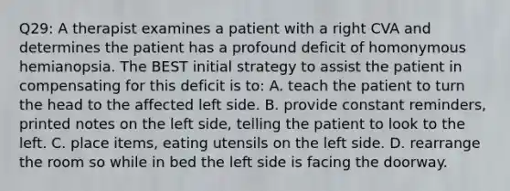 Q29: A therapist examines a patient with a right CVA and determines the patient has a profound deficit of homonymous hemianopsia. The BEST initial strategy to assist the patient in compensating for this deficit is to: A. teach the patient to turn the head to the affected left side. B. provide constant reminders, printed notes on the left side, telling the patient to look to the left. C. place items, eating utensils on the left side. D. rearrange the room so while in bed the left side is facing the doorway.