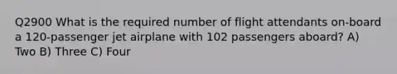 Q2900 What is the required number of flight attendants on-board a 120-passenger jet airplane with 102 passengers aboard? A) Two B) Three C) Four