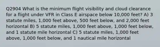 Q2904 What is the minimum flight visibility and cloud clearance for a flight under VFR in Class E airspace below 10,000 feet? A) 3 statute miles, 1,000 feet above, 500 feet below, and 2,000 feet horizontal B) 5 statute miles, 1,000 feet above, 1,000 feet below, and 1 statute mile horizontal C) 5 statute miles, 1,000 feet above, 1,000 feet below, and 1 nautical mile horizontal