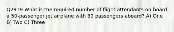 Q2919 What is the required number of flight attendants on-board a 50-passenger jet airplane with 39 passengers aboard? A) One B) Two C) Three