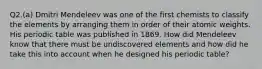 Q2.(a) Dmitri Mendeleev was one of the first chemists to classify the elements by arranging them in order of their atomic weights. His periodic table was published in 1869. How did Mendeleev know that there must be undiscovered elements and how did he take this into account when he designed his periodic table?