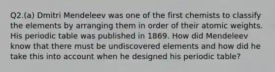 Q2.(a) Dmitri Mendeleev was one of the first chemists to classify the elements by arranging them in order of their atomic weights. His periodic table was published in 1869. How did Mendeleev know that there must be undiscovered elements and how did he take this into account when he designed his periodic table?