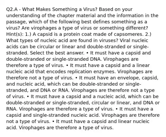 Q2.A - What Makes Something a Virus? Based on your understanding of the chapter material and the information in the passage, which of the following best defines something as a virus? Are virophages a type of virus or something different? Hint(s): 1.) A capsid is a protein coat made of capsomeres. 2.) What types of nucleic acid are found in viruses? Viral nucleic acids can be circular or linear and double-stranded or single-stranded. Select the best answer. • It must have a capsid and double-stranded or single-stranded DNA. Virophages are therefore a type of virus. • It must have a capsid and a linear nucleic acid that encodes replication enzymes. Virophages are therefore not a type of virus. • It must have an envelope, capsid, and nucleic acid, which can be double-stranded or single-stranded, and DNA or RNA. Virophages are therefore not a type of virus. • It must have a capsid and a nucleic acid, which can be double-stranded or single-stranded, circular or linear, and DNA or RNA. Virophages are therefore a type of virus. • It must have a capsid and single-stranded nucleic acid. Virophages are therefore not a type of virus. • It must have a capsid and linear nucleic acid. Virophages are therefore a type of virus.