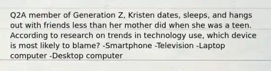 Q2A member of Generation Z, Kristen dates, sleeps, and hangs out with friends less than her mother did when she was a teen. According to research on trends in technology use, which device is most likely to blame? -Smartphone -Television -Laptop computer -Desktop computer