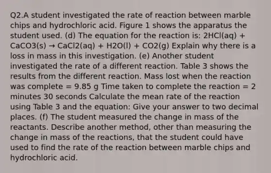 Q2.A student investigated the rate of reaction between marble chips and hydrochloric acid. Figure 1 shows the apparatus the student used. (d) The equation for the reaction is: 2HCl(aq) + CaCO3(s) → CaCl2(aq) + H2O(l) + CO2(g) Explain why there is a loss in mass in this investigation. (e) Another student investigated the rate of a different reaction. Table 3 shows the results from the different reaction. Mass lost when the reaction was complete = 9.85 g Time taken to complete the reaction = 2 minutes 30 seconds Calculate the mean rate of the reaction using Table 3 and the equation: Give your answer to two decimal places. (f) The student measured the change in mass of the reactants. Describe another method, other than measuring the change in mass of the reactions, that the student could have used to find the rate of the reaction between marble chips and hydrochloric acid.