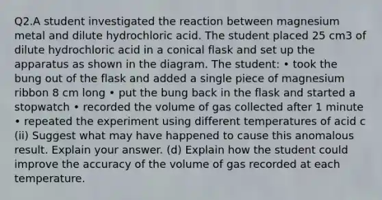 Q2.A student investigated the reaction between magnesium metal and dilute hydrochloric acid. The student placed 25 cm3 of dilute hydrochloric acid in a conical flask and set up the apparatus as shown in the diagram. The student: • took the bung out of the flask and added a single piece of magnesium ribbon 8 cm long • put the bung back in the flask and started a stopwatch • recorded the volume of gas collected after 1 minute • repeated the experiment using different temperatures of acid c (ii) Suggest what may have happened to cause this anomalous result. Explain your answer. (d) Explain how the student could improve the accuracy of the volume of gas recorded at each temperature.