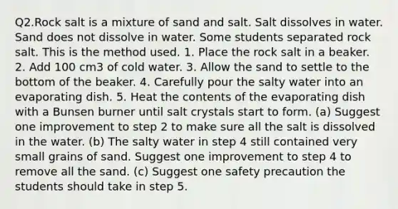 Q2.Rock salt is a mixture of sand and salt. Salt dissolves in water. Sand does not dissolve in water. Some students separated rock salt. This is the method used. 1. Place the rock salt in a beaker. 2. Add 100 cm3 of cold water. 3. Allow the sand to settle to the bottom of the beaker. 4. Carefully pour the salty water into an evaporating dish. 5. Heat the contents of the evaporating dish with a Bunsen burner until salt crystals start to form. (a) Suggest one improvement to step 2 to make sure all the salt is dissolved in the water. (b) The salty water in step 4 still contained very small grains of sand. Suggest one improvement to step 4 to remove all the sand. (c) Suggest one safety precaution the students should take in step 5.