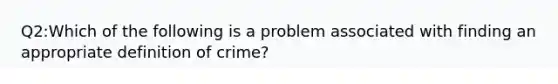 Q2:Which of the following is a problem associated with finding an appropriate definition of crime?