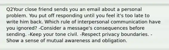 Q2Your close friend sends you an email about a personal problem. You put off responding until you feel it's too late to write him back. Which rule of interpersonal communication have you ignored? -Consider a message's consequences before sending. -Keep your tone civil. -Respect privacy boundaries. -Show a sense of mutual awareness and obligation.