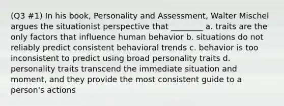 (Q3 #1) In his book, Personality and Assessment, Walter Mischel argues the situationist perspective that ________ a. traits are the only factors that influence human behavior b. situations do not reliably predict consistent behavioral trends c. behavior is too inconsistent to predict using broad personality traits d. personality traits transcend the immediate situation and moment, and they provide the most consistent guide to a person's actions