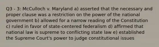 Q3 - 3: McCulloch v. Maryland a) asserted that the necessary and proper clause was a restriction on the power of the national government b) allowed for a narrow reading of the Constitution c) ruled in favor of state-centered federalism d) affirmed that national law is supreme to conflicting state law e) established the Supreme Court's power to judge constitutional issues