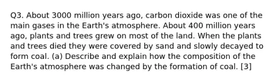 Q3. About 3000 million years ago, carbon dioxide was one of the main gases in the Earth's atmosphere. About 400 million years ago, plants and trees grew on most of the land. When the plants and trees died they were covered by sand and slowly decayed to form coal. (a) Describe and explain how the composition of the Earth's atmosphere was changed by the formation of coal. [3]