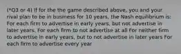 (*Q3 or 4) If for the the game described above, you and your rival plan to be in business for 10 years, the Nash equilibrium is: For each firm to advertise in early years, but not advertise in later years. For each firm to not advertise at all For neither firm to advertise in early years, but to not advertise in later years For each firm to advertise every year