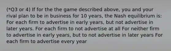 (*Q3 or 4) If for the the game described above, you and your rival plan to be in business for 10 years, the Nash equilibrium is: For each firm to advertise in early years, but not advertise in later years. For each firm to not advertise at all For neither firm to advertise in early years, but to not advertise in later years For each firm to advertise every year