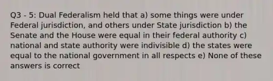 Q3 - 5: Dual Federalism held that a) some things were under Federal jurisdiction, and others under State jurisdiction b) the Senate and the House were equal in their federal authority c) national and state authority were indivisible d) the states were equal to the national government in all respects e) None of these answers is correct