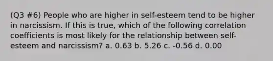 (Q3 #6) People who are higher in self-esteem tend to be higher in narcissism. If this is true, which of the following correlation coefficients is most likely for the relationship between self-esteem and narcissism? a. 0.63 b. 5.26 c. -0.56 d. 0.00