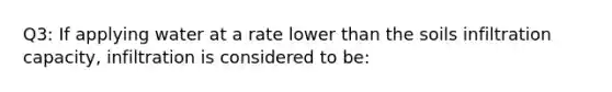 Q3: If applying water at a rate lower than the soils infiltration capacity, infiltration is considered to be: