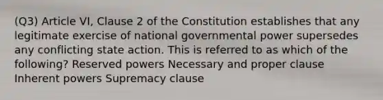 (Q3) Article VI, Clause 2 of the Constitution establishes that any legitimate exercise of national governmental power supersedes any conflicting state action. This is referred to as which of the following? Reserved powers Necessary and proper clause Inherent powers Supremacy clause