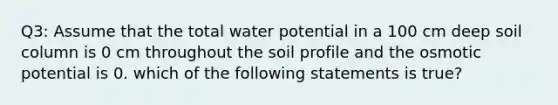 Q3: Assume that the total water potential in a 100 cm deep soil column is 0 cm throughout the soil profile and the osmotic potential is 0. which of the following statements is true?