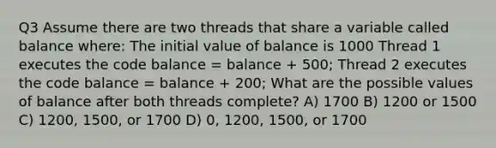 Q3 Assume there are two threads that share a variable called balance where: The initial value of balance is 1000 Thread 1 executes the code balance = balance + 500; Thread 2 executes the code balance = balance + 200; What are the possible values of balance after both threads complete? A) 1700 B) 1200 or 1500 C) 1200, 1500, or 1700 D) 0, 1200, 1500, or 1700