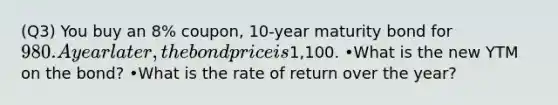 (Q3) You buy an 8% coupon, 10-year maturity bond for 980. A year later, the bond price is1,100. •What is the new YTM on the bond? •What is the rate of return over the year?