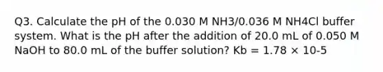 Q3. Calculate the pH of the 0.030 M NH3/0.036 M NH4Cl buffer system. What is the pH after the addition of 20.0 mL of 0.050 M NaOH to 80.0 mL of the buffer solution? Kb = 1.78 × 10-5