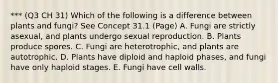 *** (Q3 CH 31) Which of the following is a difference between plants and fungi? See Concept 31.1 (Page) A. Fungi are strictly asexual, and plants undergo sexual reproduction. B. Plants produce spores. C. Fungi are heterotrophic, and plants are autotrophic. D. Plants have diploid and haploid phases, and fungi have only haploid stages. E. Fungi have cell walls.