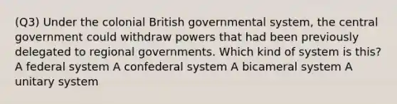 (Q3) Under the colonial British governmental system, the central government could withdraw powers that had been previously delegated to regional governments. Which kind of system is this? A federal system A confederal system A bicameral system A unitary system