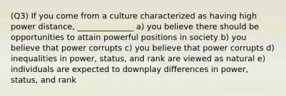 (Q3) If you come from a culture characterized as having high power distance, ______________ a) you believe there should be opportunities to attain powerful positions in society b) you believe that power corrupts c) you believe that power corrupts d) inequalities in power, status, and rank are viewed as natural e) individuals are expected to downplay differences in power, status, and rank