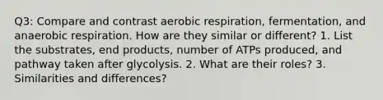 Q3: Compare and contrast aerobic respiration, fermentation, and anaerobic respiration. How are they similar or different? 1. List the substrates, end products, number of ATPs produced, and pathway taken after glycolysis. 2. What are their roles? 3. Similarities and differences?