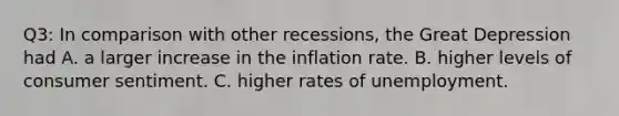 Q3: In comparison with other recessions, the Great Depression had A. a larger increase in the inflation rate. B. higher levels of consumer sentiment. C. higher rates of unemployment.