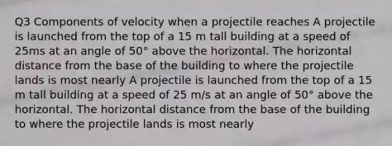 Q3 Components of velocity when a projectile reaches A projectile is launched from the top of a 15 m tall building at a speed of 25ms at an angle of 50° above the horizontal. The horizontal distance from the base of the building to where the projectile lands is most nearly A projectile is launched from the top of a 15 m tall building at a speed of 25 m/s at an angle of 50° above the horizontal. The horizontal distance from the base of the building to where the projectile lands is most nearly