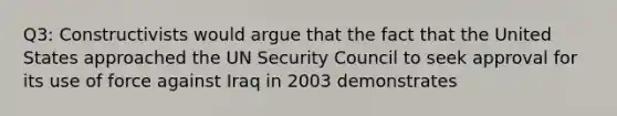 Q3: Constructivists would argue that the fact that the United States approached the UN Security Council to seek approval for its use of force against Iraq in 2003 demonstrates