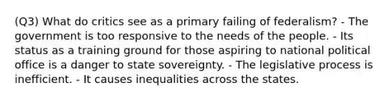 (Q3) What do critics see as a primary failing of federalism? - The government is too responsive to the needs of the people. - Its status as a training ground for those aspiring to national political office is a danger to state sovereignty. - The legislative process is inefficient. - It causes inequalities across the states.